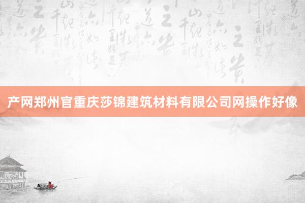 产网郑州官重庆莎锦建筑材料有限公司网操作好像