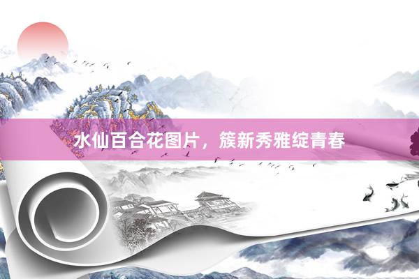 水仙百合花图片，簇新秀雅绽青春